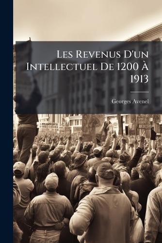 Cover image for Les Revenus D'Un Intellectuel de 1200 1913: Les Riches Depuis Sept Cents ANS: Artistes--Mdecins--Avocats--Gens de Lettres--Magistrats Et Militaires