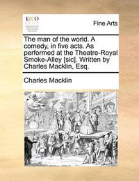 Cover image for The Man of the World. a Comedy, in Five Acts. as Performed at the Theatre-Royal Smoke-Alley [Sic]. Written by Charles Macklin, Esq.