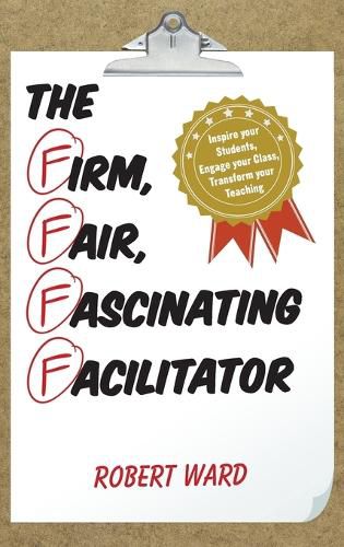 The Firm, Fair, Fascinating Facilitator: Inspire your Students, Engage your Class, Transform your Teaching