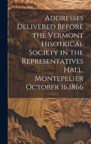 Cover image for Addresses Delivered Before the Vermont Hisotrical Society in the Representatives Hall, Montepelier October 16,1866