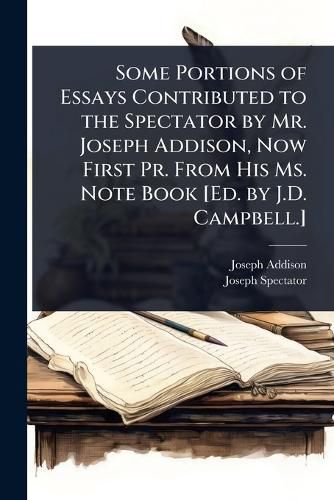 Cover image for Some Portions of Essays Contributed to the Spectator by Mr. Joseph Addison, Now First Pr. From His Ms. Note Book [Ed. by J.D. Campbell.]