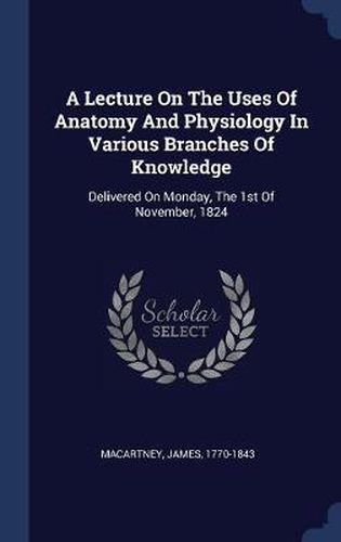 Cover image for A Lecture on the Uses of Anatomy and Physiology in Various Branches of Knowledge: Delivered on Monday, the 1st of November, 1824