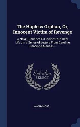 Cover image for The Hapless Orphan, Or, Innocent Victim of Revenge: A Novel, Founded on Incidents in Real Life: In a Series of Letters from Caroline Francis to Maria B----