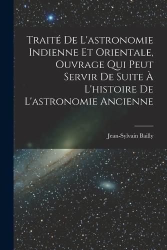 Cover image for Traite De L'astronomie Indienne Et Orientale, Ouvrage Qui Peut Servir De Suite A L'histoire De L'astronomie Ancienne