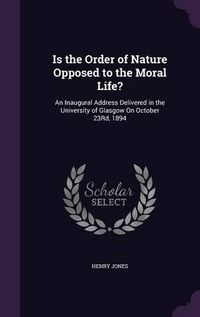 Cover image for Is the Order of Nature Opposed to the Moral Life?: An Inaugural Address Delivered in the University of Glasgow on October 23rd, 1894
