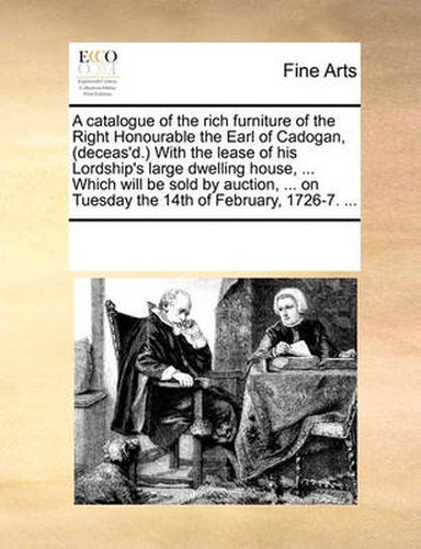 Cover image for A Catalogue of the Rich Furniture of the Right Honourable the Earl of Cadogan, (Deceas'd. with the Lease of His Lordship's Large Dwelling House, ... Which Will Be Sold by Auction, ... on Tuesday the 14th of February, 1726-7. ...