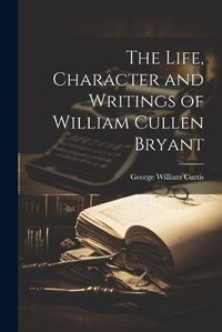 Cover image for The Life, Character and Writings of William Cullen Bryant