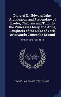 Cover image for Diary of Dr. Edward Lake, Archdeacon and Prebendary of Exeter, Chaplain and Tutor to the Princesses Mary and Anne, Daughters of the Duke of York, Afterwards James the Second: In the Years 1677-1678