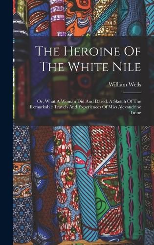 Cover image for The Heroine Of The White Nile; Or, What A Woman Did And Dared. A Sketch Of The Remarkable Travels And Experiences Of Miss Alexandrine Tinne