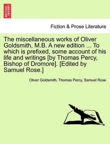 Cover image for The Miscellaneous Works of Oliver Goldsmith, M.B. a New Edition ... to Which Is Prefixed, Some Account of His Life and Writings [By Thomas Percy, Bishop of Dromore]. [Edited by Samuel Rose.]