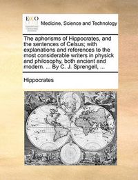 Cover image for The Aphorisms of Hippocrates, and the Sentences of Celsus; With Explanations and References to the Most Considerable Writers in Physick and Philosophy, Both Ancient and Modern. ... by C. J. Sprengell, ...