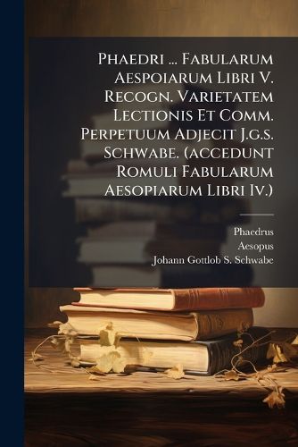 Cover image for Phaedri ... Fabularum Aespoiarum Libri V. Recogn. Varietatem Lectionis Et Comm. Perpetuum Adjecit J.g.s. Schwabe. (accedunt Romuli Fabularum Aesopiarum Libri Iv.)