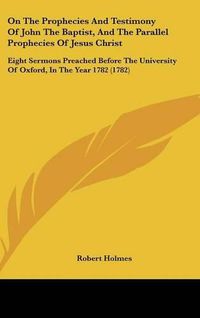 Cover image for On The Prophecies And Testimony Of John The Baptist, And The Parallel Prophecies Of Jesus Christ: Eight Sermons Preached Before The University Of Oxford, In The Year 1782 (1782)