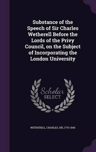 Substance of the Speech of Sir Charles Wetherell Before the Lords of the Privy Council, on the Subject of Incorporating the London University