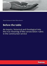 Cover image for Before the table: An inquiry, historical and theological into the true meaning of the consecration rubric in the communion service