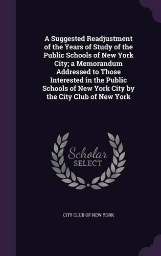 Cover image for A Suggested Readjustment of the Years of Study of the Public Schools of New York City; A Memorandum Addressed to Those Interested in the Public Schools of New York City by the City Club of New York