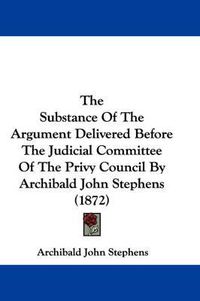 Cover image for The Substance of the Argument Delivered Before the Judicial Committee of the Privy Council by Archibald John Stephens (1872)