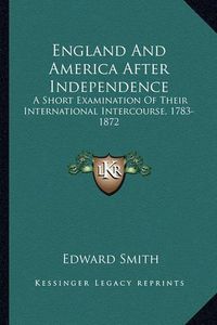 Cover image for England and America After Independence England and America After Independence: A Short Examination of Their International Intercourse, 1783a Short Examination of Their International Intercourse, 1783-1872 -1872