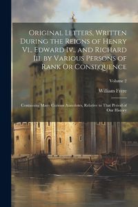 Cover image for Original Letters, Written During the Reigns of Henry Vi., Edward Iv., and Richard Iii. by Various Persons of Rank Or Consequence