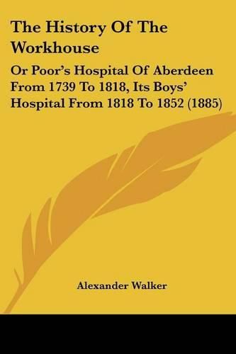 Cover image for The History of the Workhouse: Or Poor's Hospital of Aberdeen from 1739 to 1818, Its Boys' Hospital from 1818 to 1852 (1885)