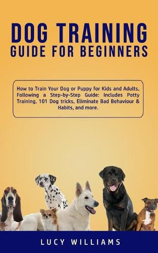 Cover image for Dog Training Guide for Beginners: How to Train Your Dog or Puppy for Kids and Adults, Following a Step-by-Step Guide: Includes Potty Training, 101 Dog tricks, Eliminate Bad Behaviour & Habits, and more.