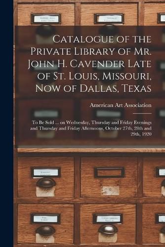 Catalogue of the Private Library of Mr. John H. Cavender Late of St. Louis, Missouri, Now of Dallas, Texas: to Be Sold ... on Wednesday, Thursday and Friday Evenings and Thursday and Friday Afternoons, October 27th, 28th and 29th, 1920