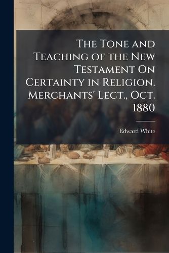 Cover image for The Tone and Teaching of the New Testament on Certainty in Religion. Merchants' Lect., Oct. 1880