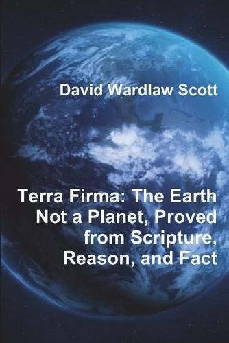 Terra Firma: The Earth Not a Planet, Proved from Scripture, Reason, and Fact