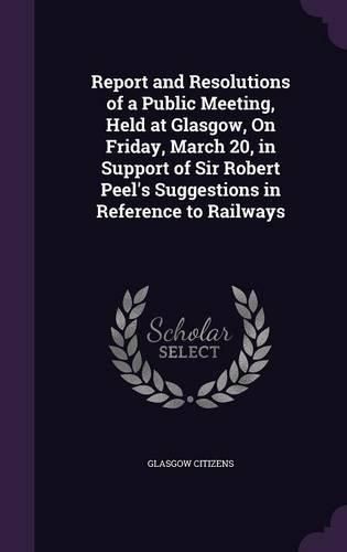 Cover image for Report and Resolutions of a Public Meeting, Held at Glasgow, on Friday, March 20, in Support of Sir Robert Peel's Suggestions in Reference to Railways