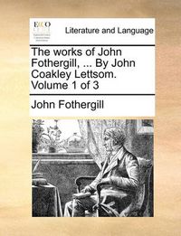 Cover image for The Works of John Fothergill, ... by John Coakley Lettsom. Volume 1 of 3