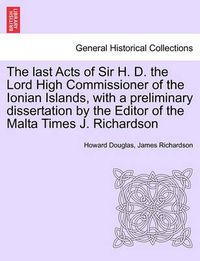 Cover image for The Last Acts of Sir H. D. the Lord High Commissioner of the Ionian Islands, with a Preliminary Dissertation by the Editor of the Malta Times J. Richardson