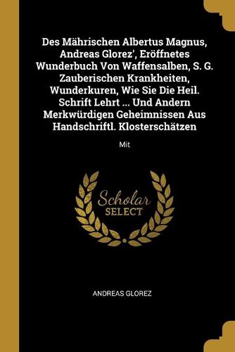 Des Maehrischen Albertus Magnus, Andreas Glorez', Eroeffnetes Wunderbuch Von Waffensalben, S. G. Zauberischen Krankheiten, Wunderkuren, Wie Sie Die Heil. Schrift Lehrt ... Und Andern Merkwuerdigen Geheimnissen Aus Handschriftl. Klosterschaetzen