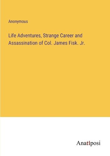 Cover image for Life Adventures, Strange Career and Assassination of Col. James Fisk. Jr.