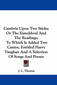 Cover image for Cambria Upon Two Sticks; Or the Eisteddvod and the Readings: To Which Is Added Two Cantos, Entitled Harry Vaughan and a Selection of Songs and Poems