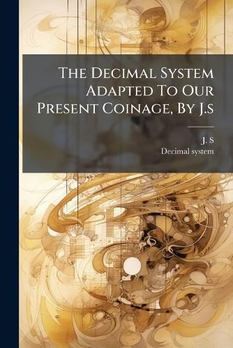 Cover image for The Decimal System Adapted To Our Present Coinage, By J.s
