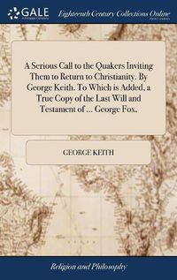 Cover image for A Serious Call to the Quakers Inviting Them to Return to Christianity. By George Keith. To Which is Added, a True Copy of the Last Will and Testament of ... George Fox,