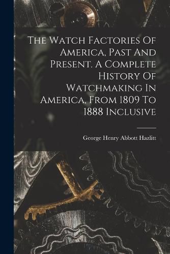 The Watch Factories Of America, Past And Present. A Complete History Of Watchmaking In America, From 1809 To 1888 Inclusive