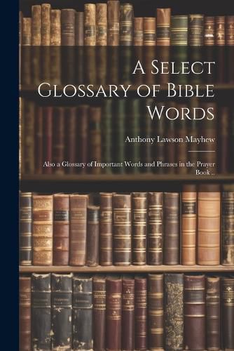 Cover image for A Select Glossary of Bible Words; Also a Glossary of Important Words and Phrases in the Prayer Book ..