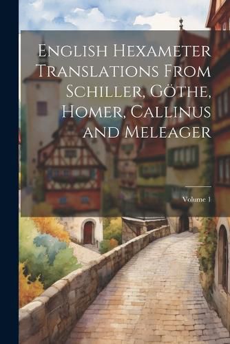 English Hexameter Translations From Schiller, Goethe, Homer, Callinus and Meleager; Volume 1