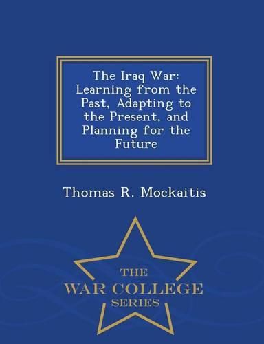 The Iraq War: Learning from the Past, Adapting to the Present, and Planning for the Future - War College Series