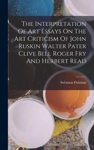 Cover image for The Interpretation Of Art Essays On The Art Criticism Of John Ruskin Walter Pater Clive Bell Roger Fry And Herbert Read