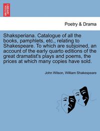 Cover image for Shaksperiana. Catalogue of All the Books, Pamphlets, Etc., Relating to Shakespeare. to Which Are Subjoined, an Account of the Early Quarto Editions of the Great Dramatist's Plays and Poems, the Prices at Which Many Copies Have Sold.