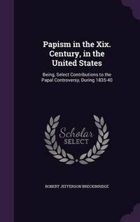 Cover image for Papism in the XIX. Century, in the United States: Being, Select Contributions to the Papal Controversy, During 1835-40