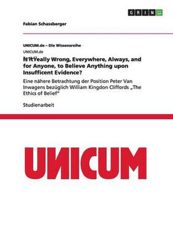 Cover image for Is it really Wrong, Everywhere, Always, and for Anyone, to Believe Anything upon Insufficent Evidence?: Eine nahere Betrachtung der Position Peter Van Inwagens bezuglich William Kingdon Cliffords  The Ethics of Belief