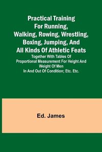 Cover image for Practical Training for Running, Walking, Rowing, Wrestling, Boxing, Jumping, and All Kinds of Athletic Feats; Together with tables of proportional measurement for height and weight of men in and out of condition; etc. etc.