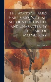 Cover image for The Works of James Harris Esq., With an Account of His Life and Character, by the Earl of Malmesbury