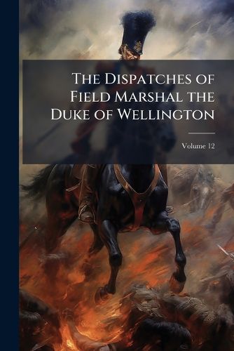 Cover image for The Dispatches of Field Marshal the Duke of Wellington: During His Various Campaigns in India, Denmark, Portugal, Spain, the Low Countries, and France, from 1799 to 1818, Volume 12