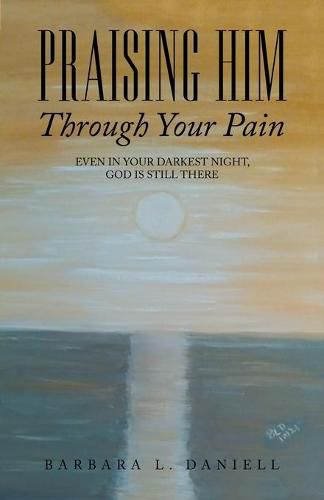 Praising Him Through Your Pain: Even in Your Darkest Night, God Is Still There