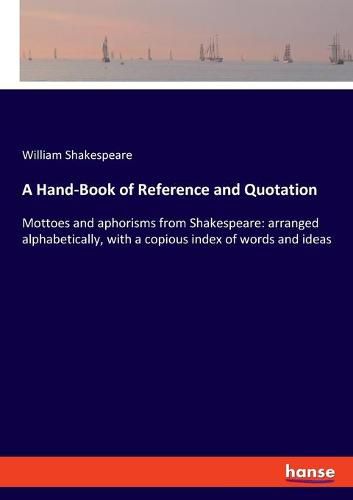 Cover image for A Hand-Book of Reference and Quotation: Mottoes and aphorisms from Shakespeare: arranged alphabetically, with a copious index of words and ideas