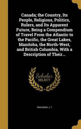 Cover image for Canada; The Country, Its People, Religions, Politics, Rulers, and Its Apparent Future, Being a Compendium of Travel from the Atlantic to the Pacific, the Great Lakes, Manitoba, the North-West, and British Columbia, with a Description of Their...